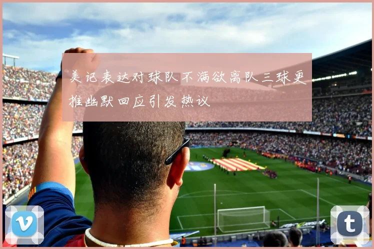 美记表达对球队不满欲离队三球更推幽默回应引发热议