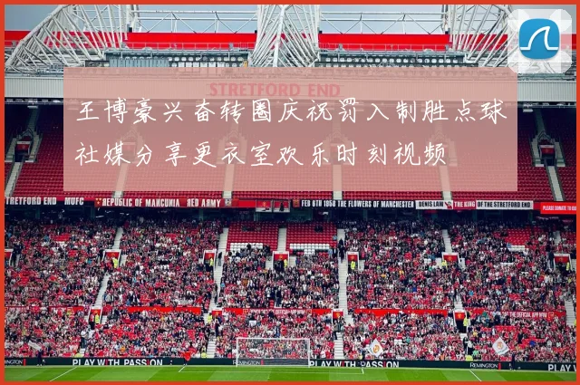 王博豪兴奋转圈庆祝罚入制胜点球社媒分享更衣室欢乐时刻视频