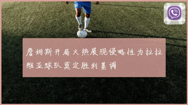 詹姆斯开局火热展现侵略性为拉拉维亚球队奠定胜利基调