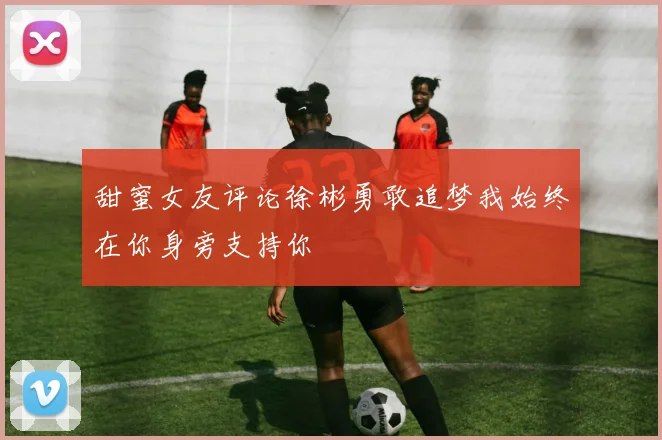甜蜜女友评论徐彬勇敢追梦我始终在你身旁支持你