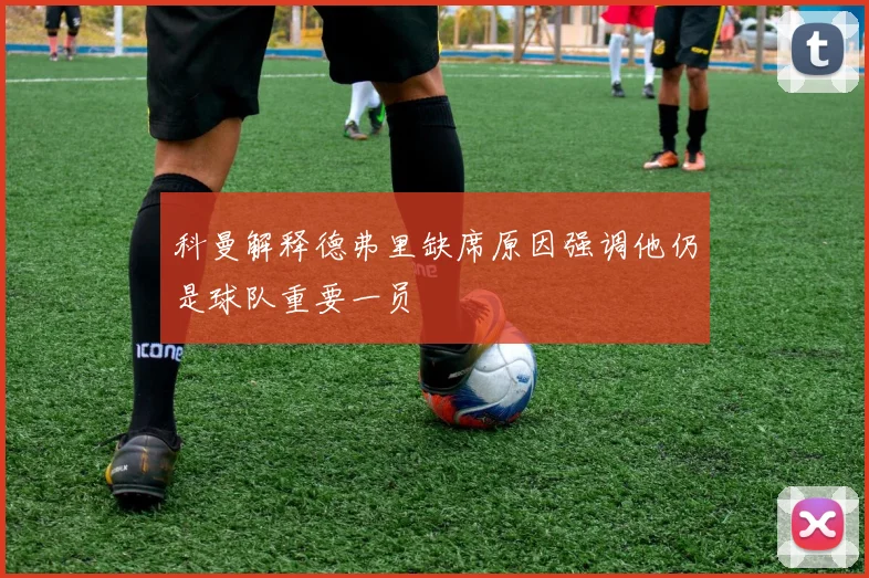 科曼解释德弗里缺席原因强调他仍是球队重要一员