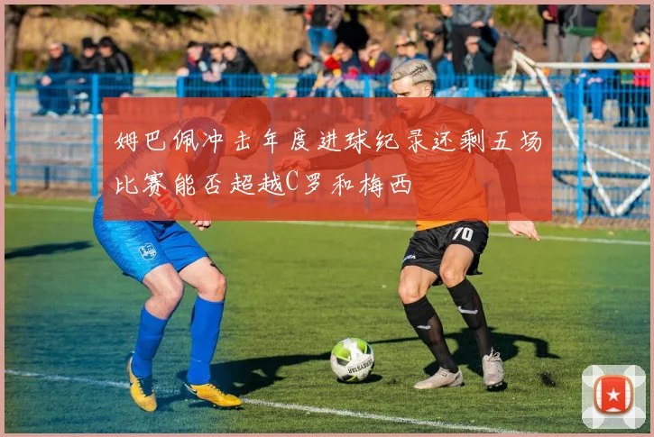 姆巴佩冲击年度进球纪录还剩五场比赛能否超越C罗和梅西