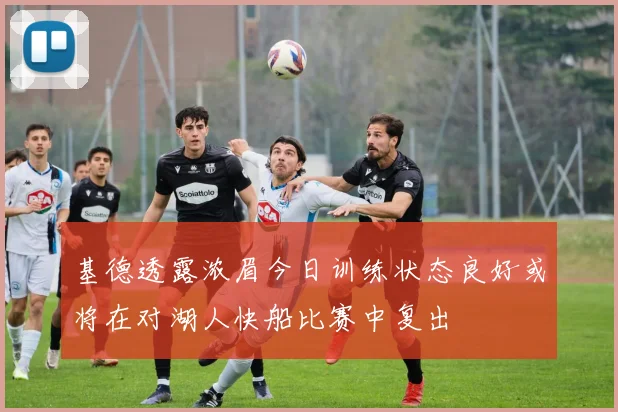 基德透露浓眉今日训练状态良好或将在对湖人快船比赛中复出