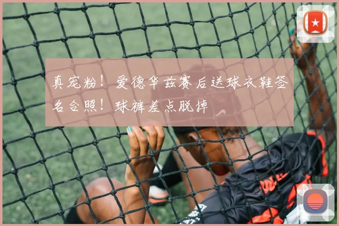 真宠粉！爱德华兹赛后送球衣鞋签名合照！球裤差点脱掉