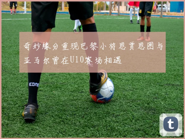 奇妙缘分重现巴黎小将恩贾恩图与亚马尔曾在U10赛场相遇