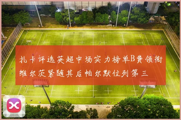 扎卡评选英超中场实力榜单B费领衔维尔茨紧随其后帕尔默位列第三