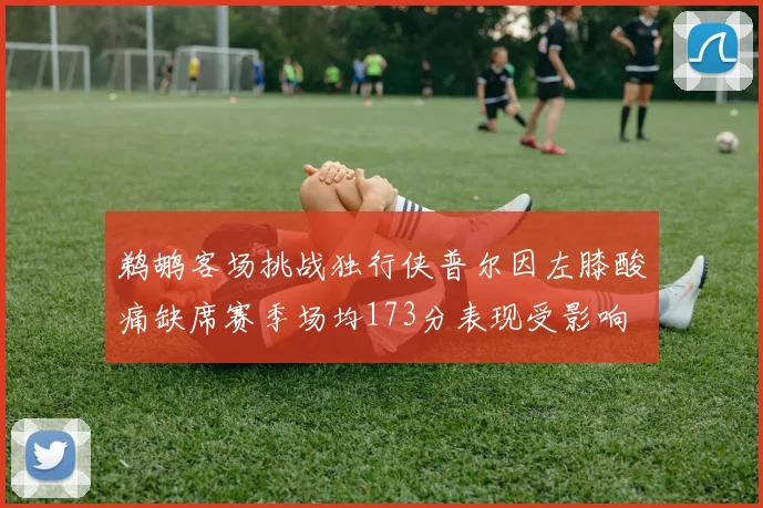 鹈鹕客场挑战独行侠普尔因左膝酸痛缺席赛季场均173分表现受影响