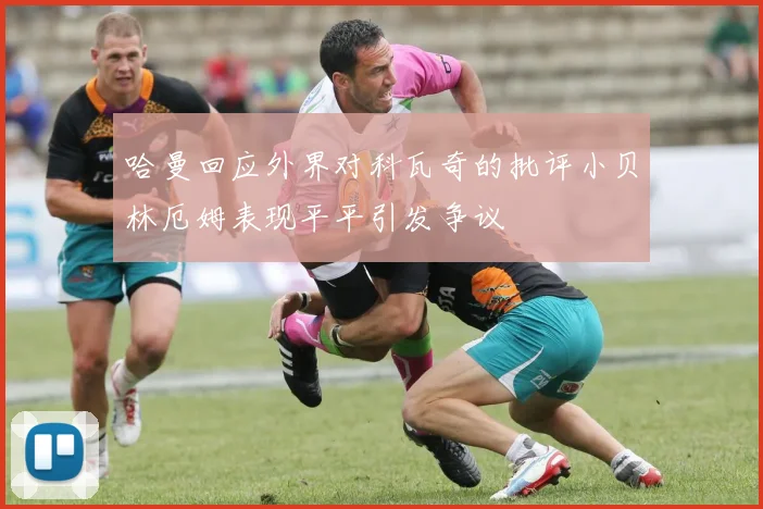 哈曼回应外界对科瓦奇的批评小贝林厄姆表现平平引发争议