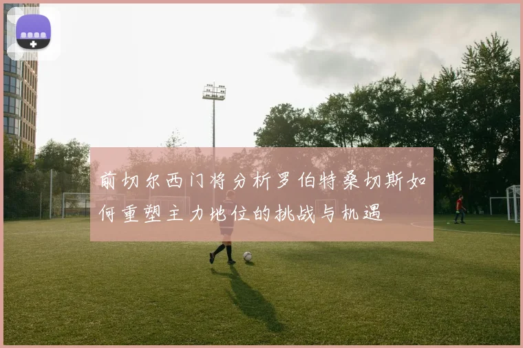 前切尔西门将分析罗伯特桑切斯如何重塑主力地位的挑战与机遇