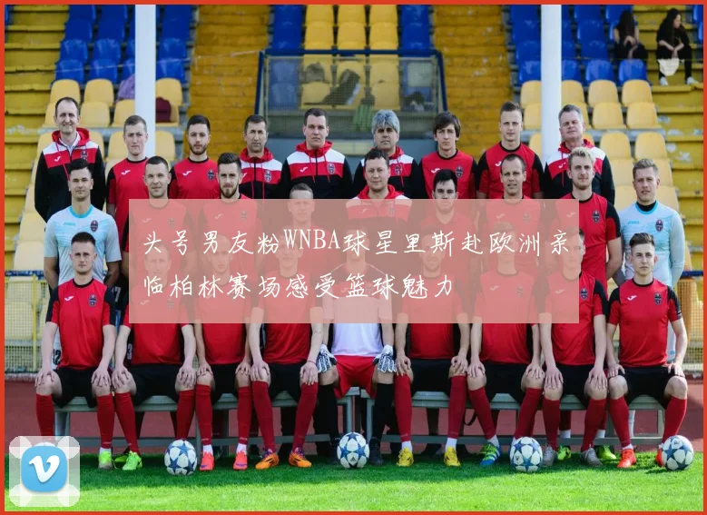 头号男友粉WNBA球星里斯赴欧洲亲临柏林赛场感受篮球魅力