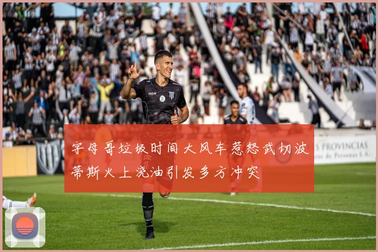 字母哥垃圾时间大风车惹怒武切波蒂斯火上浇油引发多方冲突