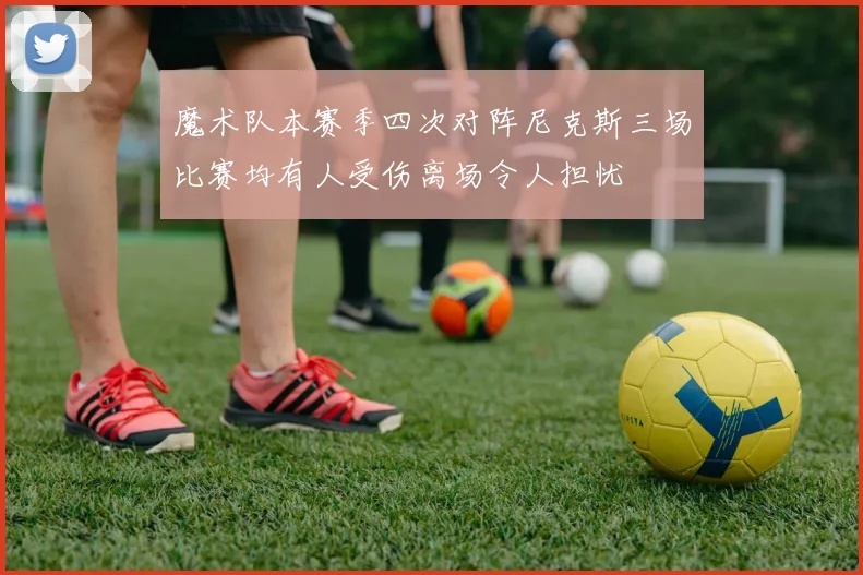 魔术队本赛季四次对阵尼克斯三场比赛均有人受伤离场令人担忧