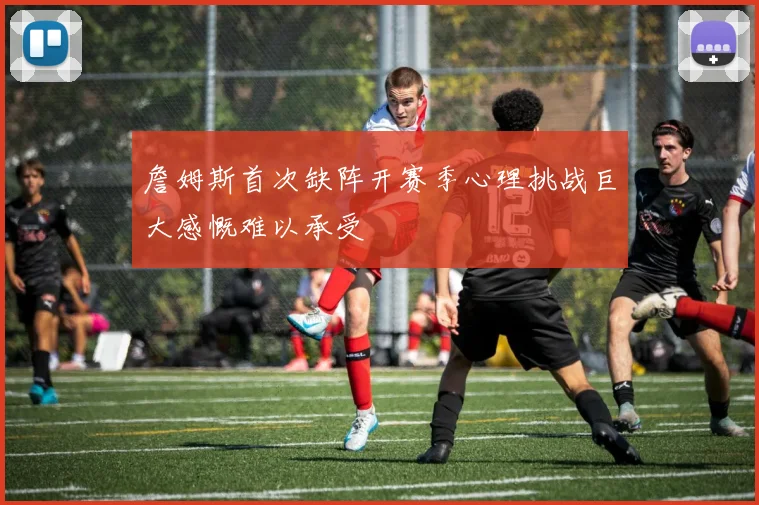 詹姆斯首次缺阵开赛季心理挑战巨大感慨难以承受