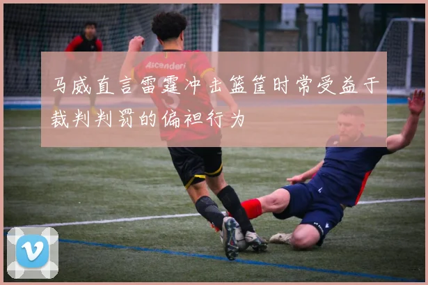 马威直言雷霆冲击篮筐时常受益于裁判判罚的偏袒行为