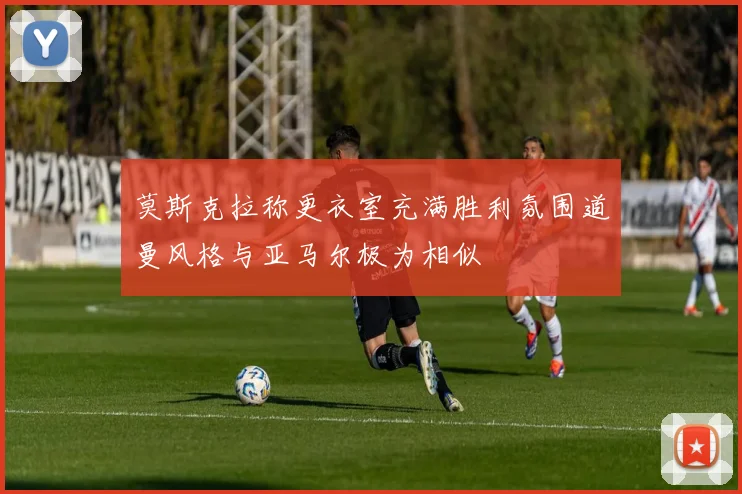 莫斯克拉称更衣室充满胜利氛围道曼风格与亚马尔极为相似