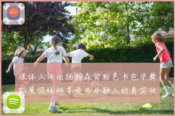 媒体人评论杨瀚森背粉色书包学舞蹈展现纯粹享受而非融入的真实状态