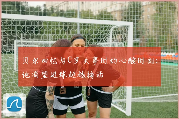 贝尔回忆与C罗共事时的心酸时刻：他渴望进球超越梅西