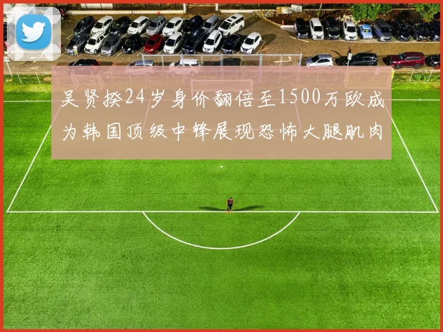 吴贤揆24岁身价翻倍至1500万欧成为韩国顶级中锋展现恐怖大腿肌肉