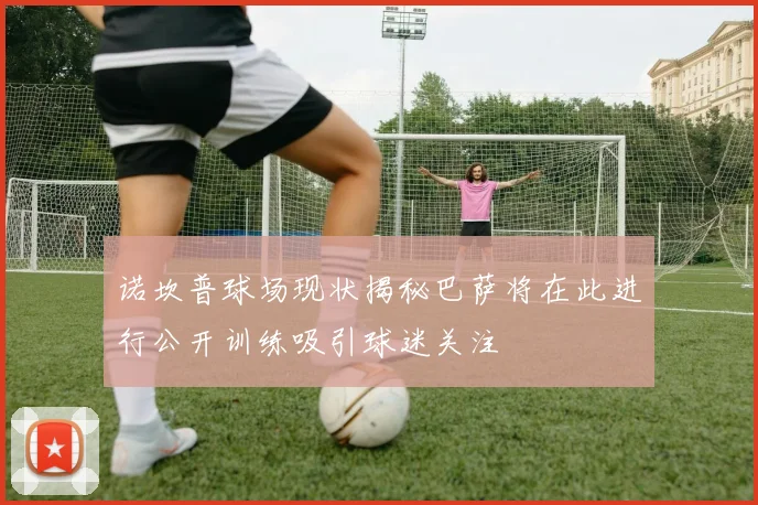 诺坎普球场现状揭秘巴萨将在此进行公开训练吸引球迷关注