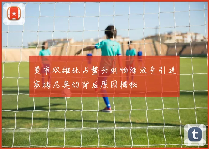 曼市双雄独占鳌头利物浦放弃引进塞梅尼奥的背后原因揭秘