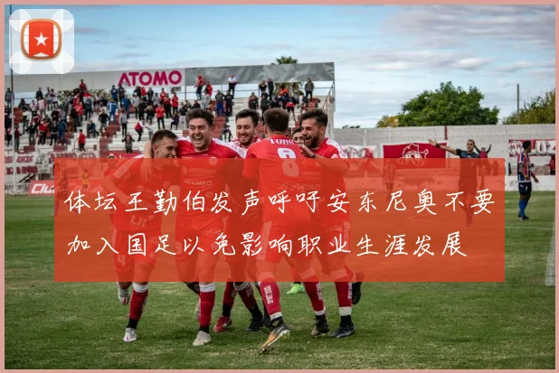体坛王勤伯发声呼吁安东尼奥不要加入国足以免影响职业生涯发展
