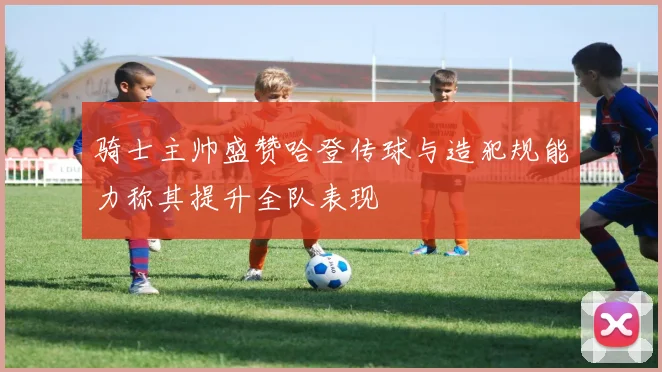 骑士主帅盛赞哈登传球与造犯规能力称其提升全队表现