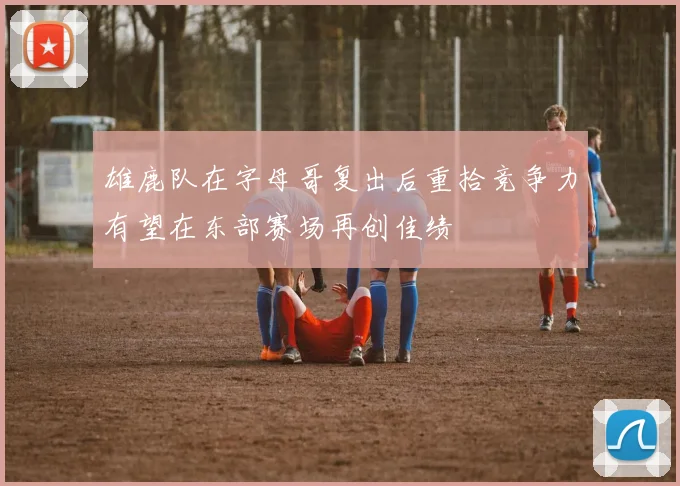 雄鹿队在字母哥复出后重拾竞争力有望在东部赛场再创佳绩