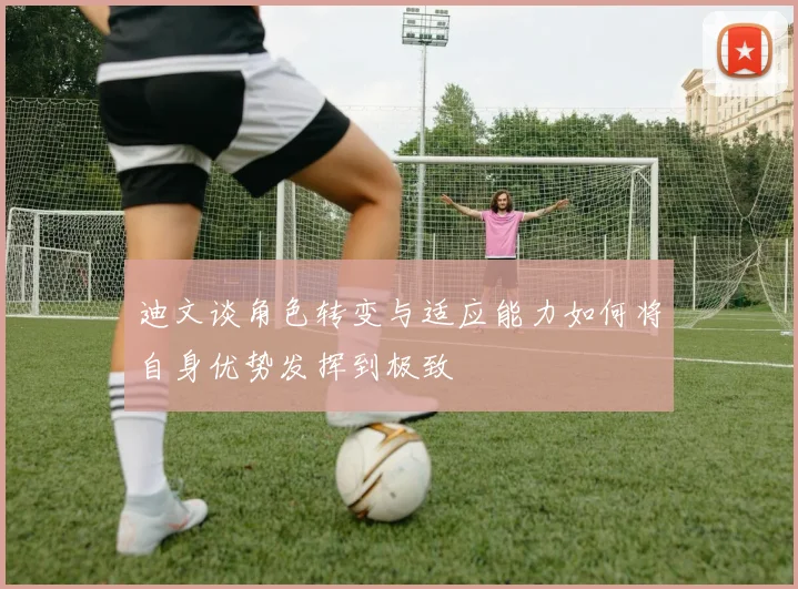 迪文谈角色转变与适应能力如何将自身优势发挥到极致