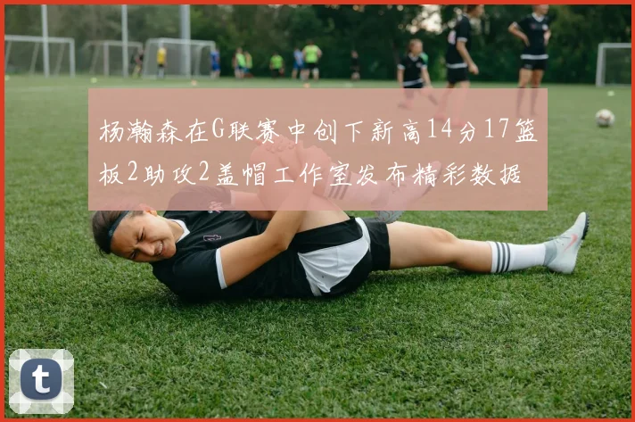 杨瀚森在G联赛中创下新高14分17篮板2助攻2盖帽工作室发布精彩数据海报
