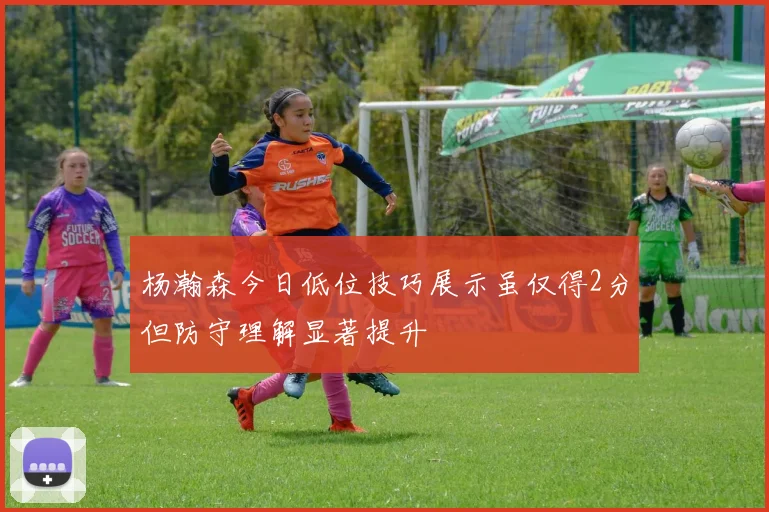 杨瀚森今日低位技巧展示虽仅得2分但防守理解显著提升