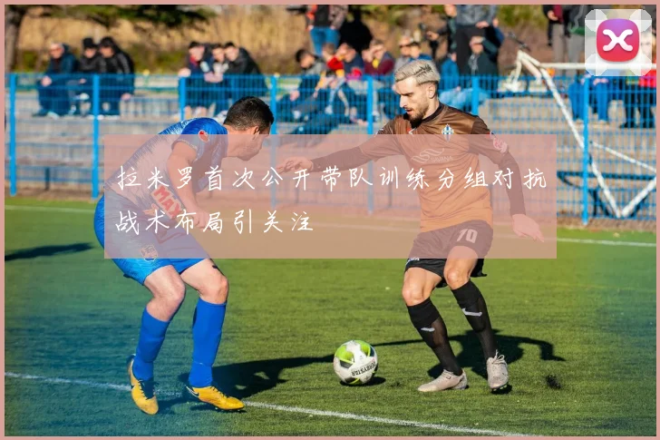 拉米罗首次公开带队训练分组对抗战术布局引关注