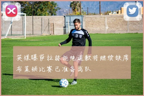 英媒曝萨拉赫拒绝道歉将继续缺席布莱顿比赛已准备离队