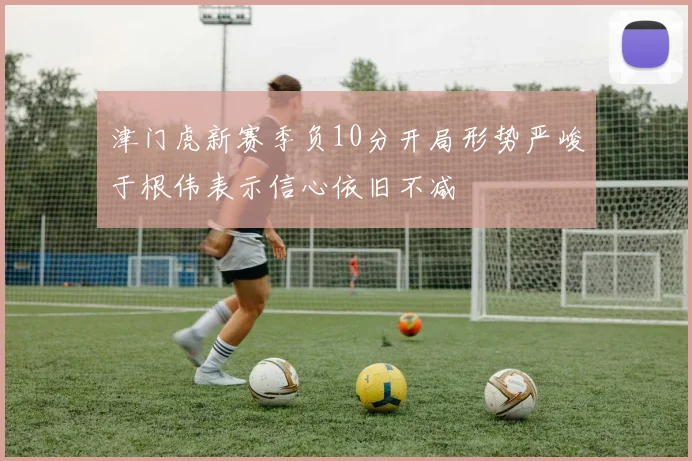 津门虎新赛季负10分开局形势严峻于根伟表示信心依旧不减