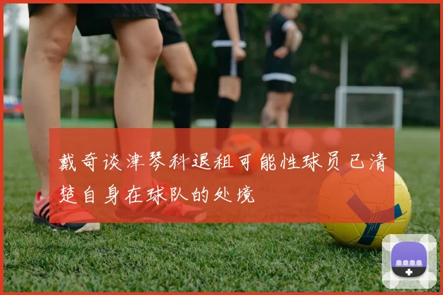戴奇谈津琴科退租可能性球员已清楚自身在球队的处境