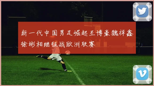 新一代中国男足崛起王博豪魏祥鑫徐彬相继征战欧洲联赛