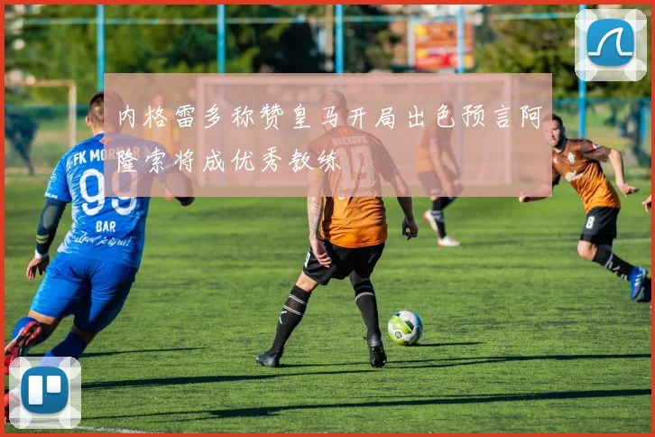 内格雷多称赞皇马开局出色预言阿隆索将成优秀教练
