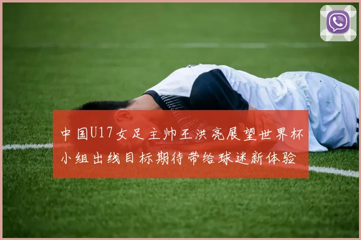 中国U17女足主帅王洪亮展望世界杯小组出线目标期待带给球迷新体验