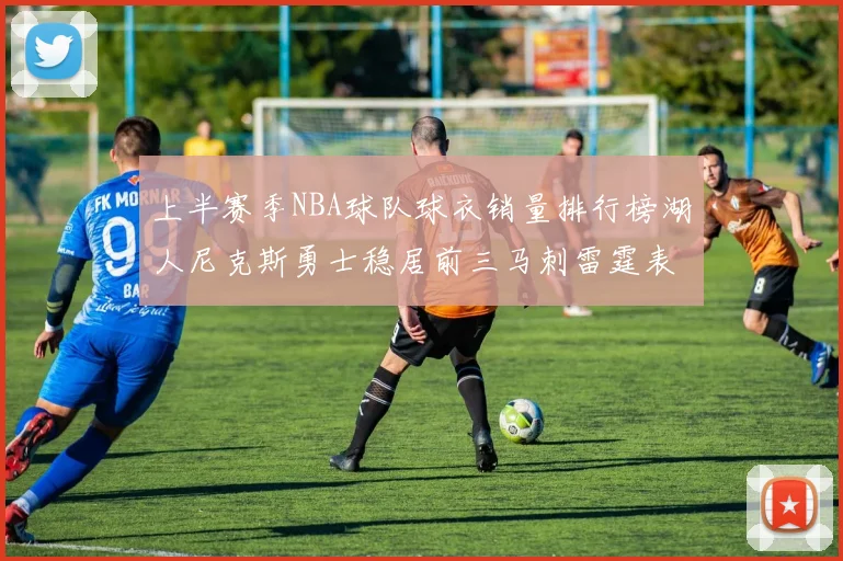 上半赛季NBA球队球衣销量排行榜湖人尼克斯勇士稳居前三马刺雷霆表现抢眼