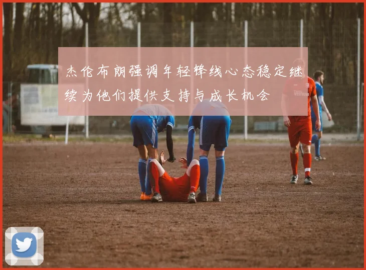 杰伦布朗强调年轻锋线心态稳定继续为他们提供支持与成长机会