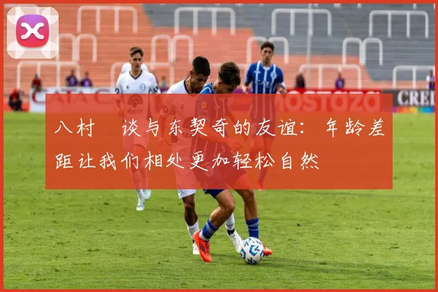 八村塁谈与东契奇的友谊：年龄差距让我们相处更加轻松自然