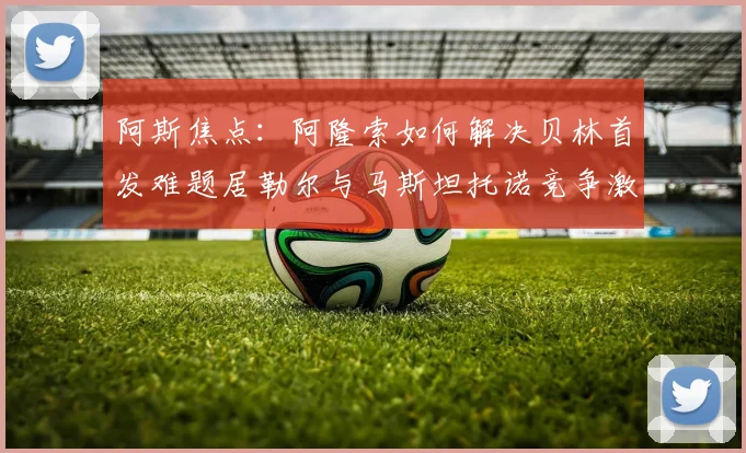 阿斯焦点：阿隆索如何解决贝林首发难题居勒尔与马斯坦托诺竞争激烈