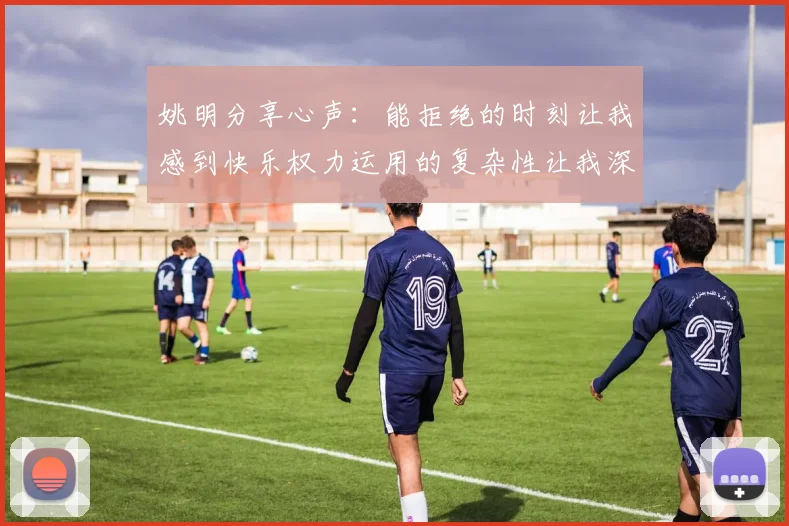 姚明分享心声：能拒绝的时刻让我感到快乐权力运用的复杂性让我深感不足