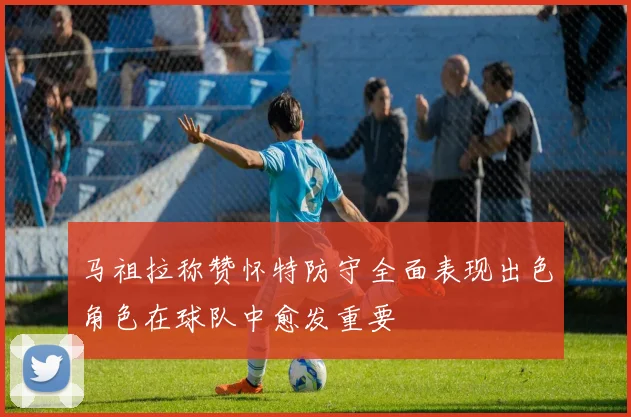 马祖拉称赞怀特防守全面表现出色角色在球队中愈发重要