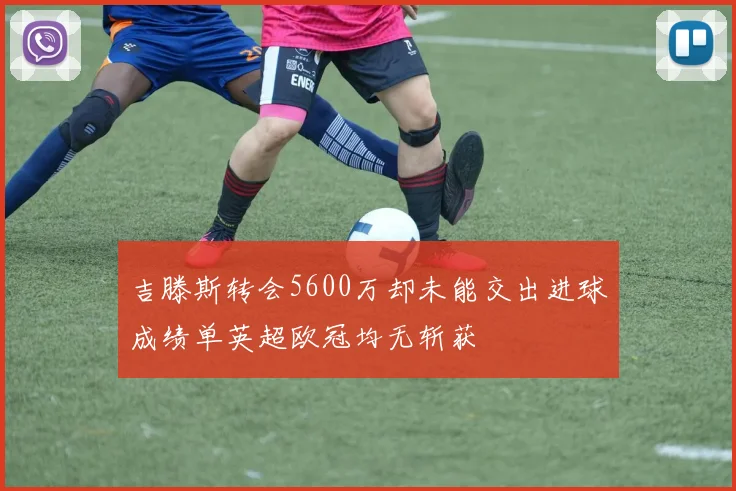 吉滕斯转会5600万却未能交出进球成绩单英超欧冠均无斩获