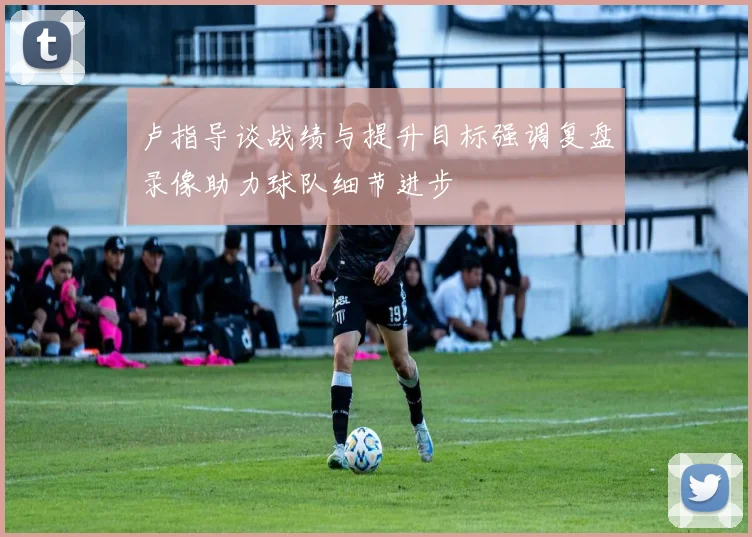 卢指导谈战绩与提升目标强调复盘录像助力球队细节进步